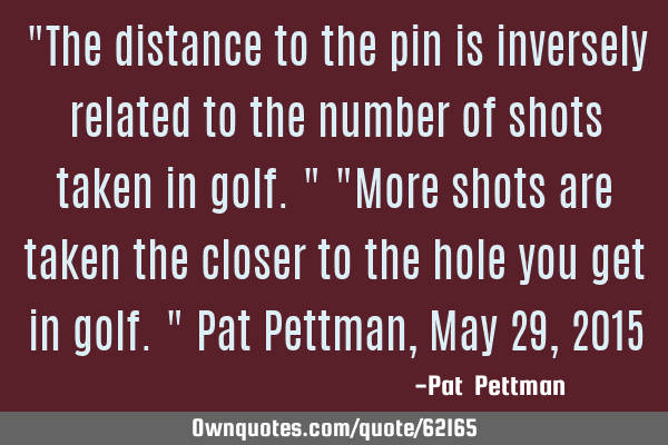 "The distance to the pin is inversely related to the number of shots taken in golf." "More shots