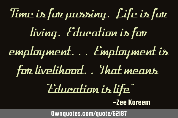 Time is for passing. Life is for living. Education is for employment... Employment is for