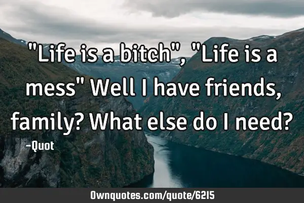 "Life is a bitch", "Life is a mess" Well I have friends, family? What else do I need?