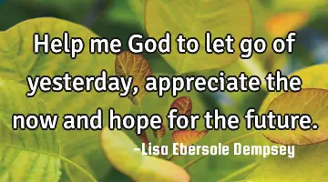Help me God to let go of yesterday, appreciate the now and hope for the future.