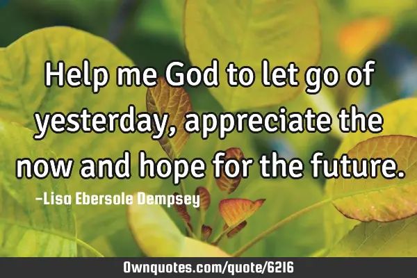 Help me God to let go of yesterday, appreciate the now and hope for the
