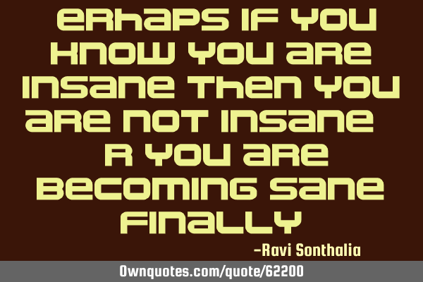 Perhaps if you know you are insane then you are not insane. Or you are becoming sane,