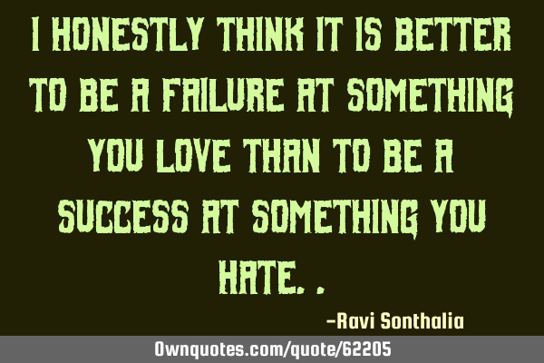 I honestly think it is better to be a failure at something you love than to be a success at