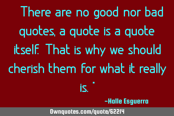 “There are no good nor bad quotes, a quote is a quote itself. That is why we should cherish them