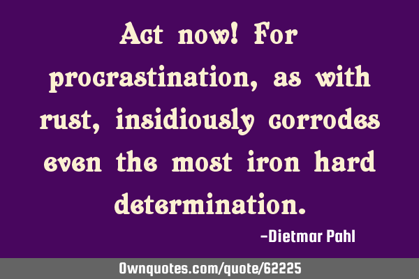 Act now! For procrastination, as with rust, insidiously corrodes even the most iron hard