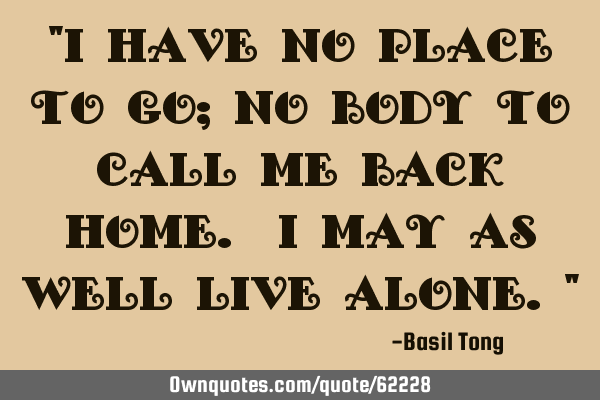 "I have no place to go; No body to call me back home. I may as well live alone."