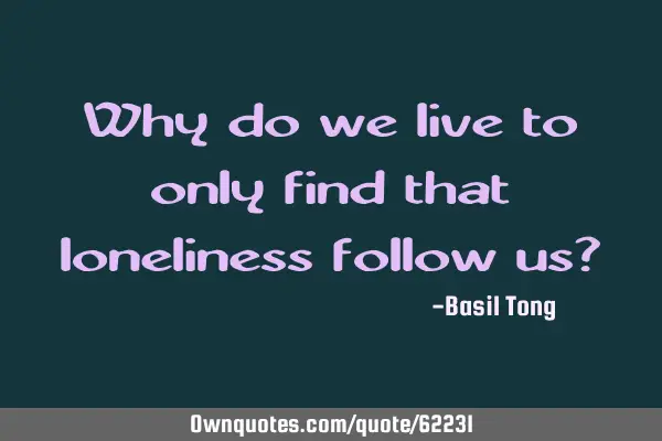 Why do we live to only find that loneliness follow us?