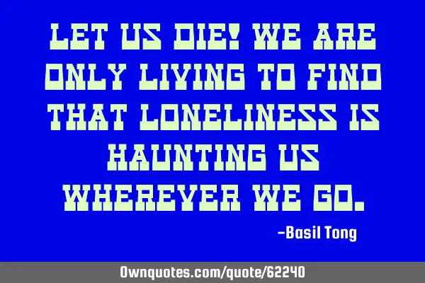 Let us die! We are only living to find that loneliness is haunting us wherever we