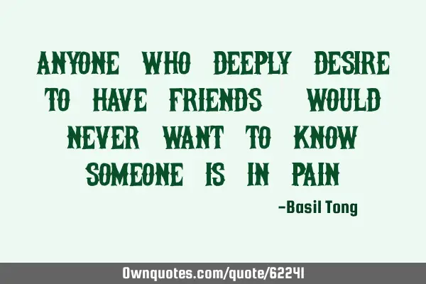 Anyone who deeply desire to have friends, would never want to know someone is in