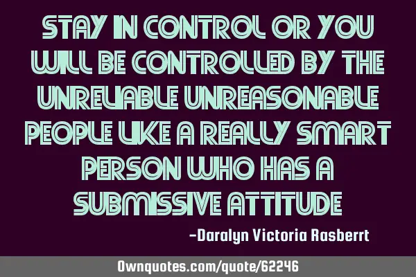 Stay in control or you will be controlled by the unreliable unreasonable people like a really smart