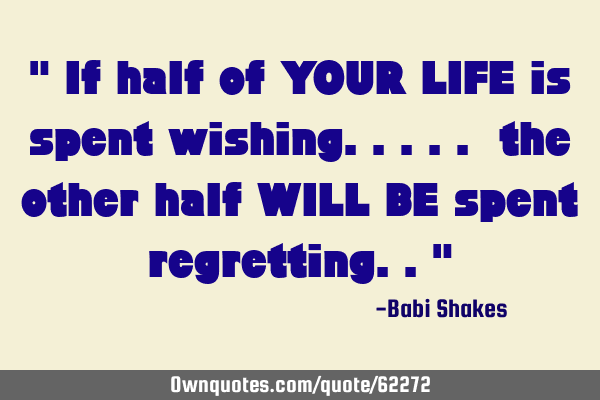 " If half of YOUR LIFE is spent wishing..... the other half WILL BE spent regretting.."