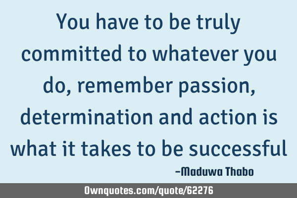 You have to be truly committed to whatever you do, remember passion, determination and action is