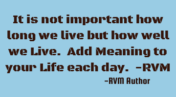 It is not important how long we live but how well we Live. Add Meaning to your Life each day. -RVM