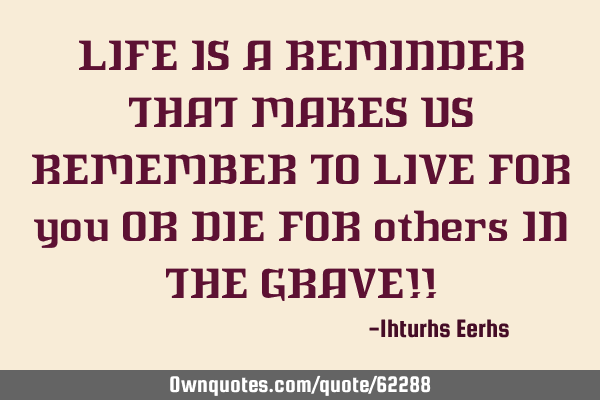 LIFE IS A REMINDER THAT MAKES US REMEMBER TO LIVE FOR you OR DIE FOR others IN THE GRAVE!!