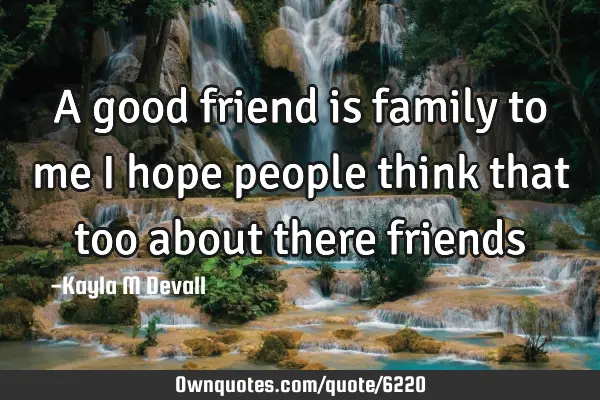 A good friend is family to me i hope people think that too about there