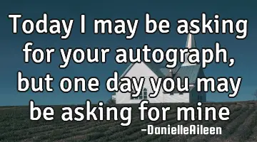 today I may be asking for your autograph , but one day you may be asking for