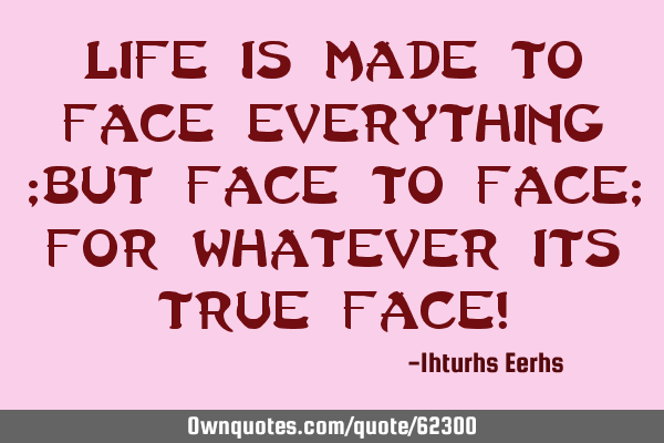 Life is made to face everything ;but face to face; for whatever its true face!