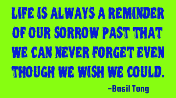 Life is always a reminder of our sorrow past that we can never forget even though we wish we could.