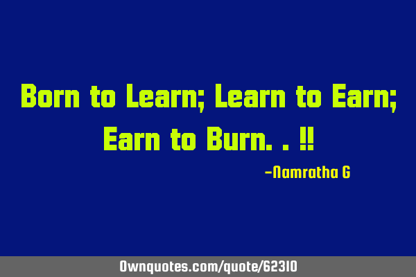Born to Learn; Learn to Earn; Earn to Burn..!!