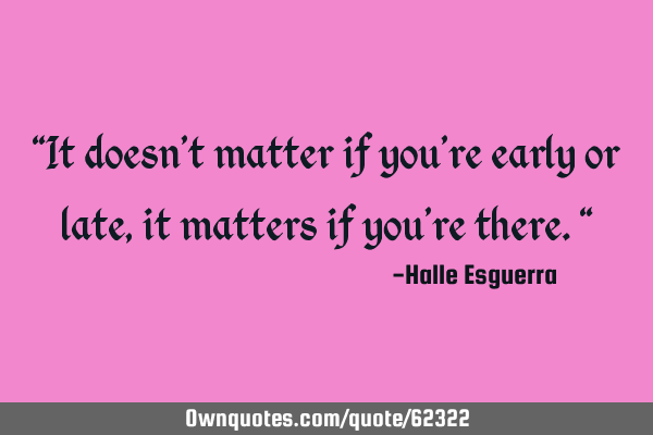 “It doesn’t matter if you’re early or late, it matters if you’re there."
