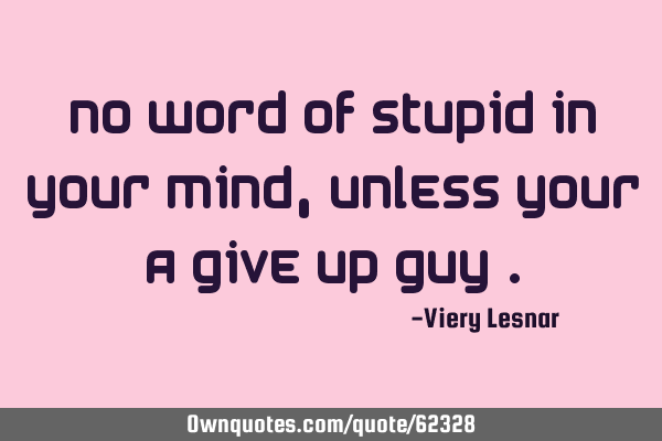 No word of stupid in your mind , unless your a give up guy