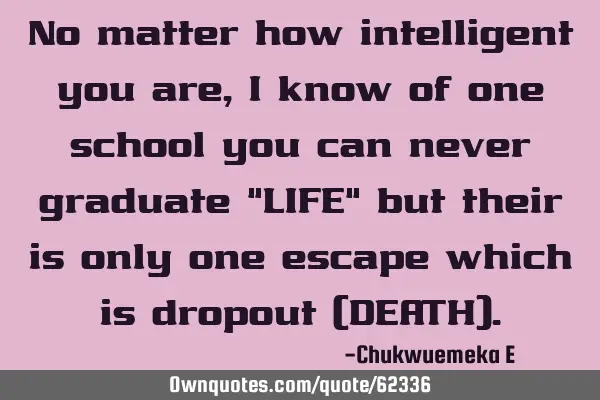 No matter how intelligent you are, i know of one school you can never graduate "LIFE" but their is