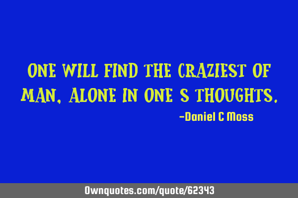 One will find the craziest of man, alone in one