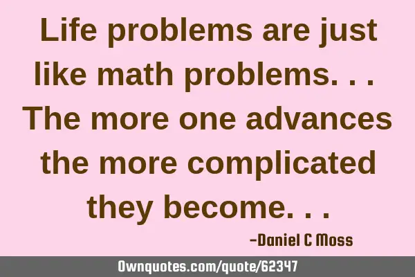 Life problems are just like math problems... The more one advances the more complicated they
