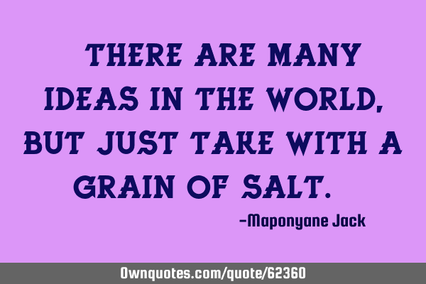 " There are many ideas in the world, but just take with a grain of salt. "