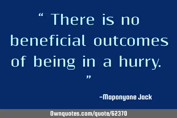 “ There is no beneficial outcomes of being in a hurry. ”