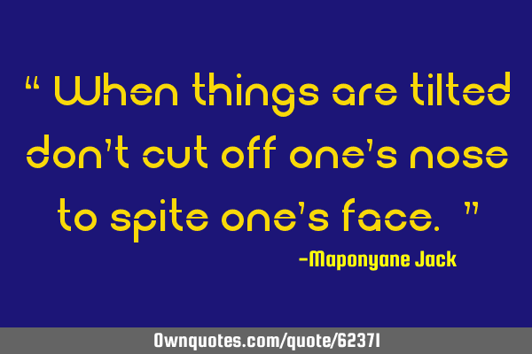 “ When things are tilted don’t cut off one’s nose to spite one’s face. ”
