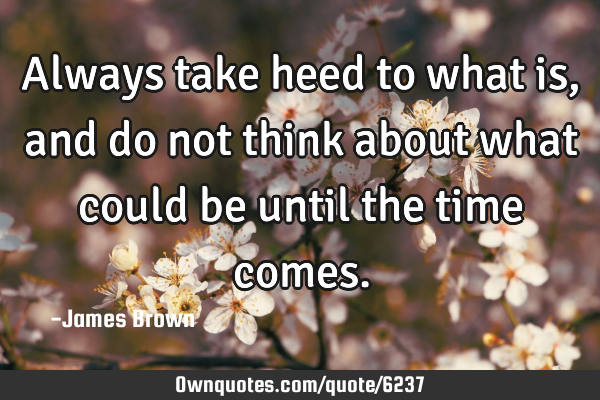 Always take heed to what is, and do not think about what could be until the time