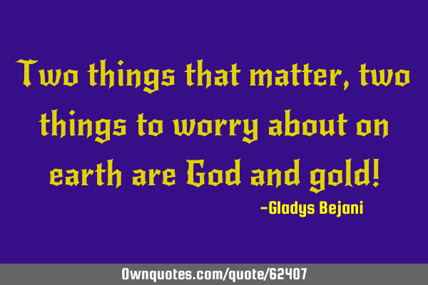 Two things that matter,two things to worry about on earth are God and gold!