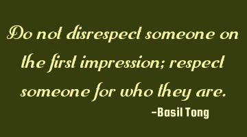 Do not disrespect someone on the first impression; respect someone for who they are.