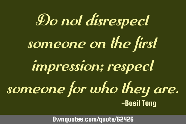 Do not disrespect someone on the first impression; respect someone for who they