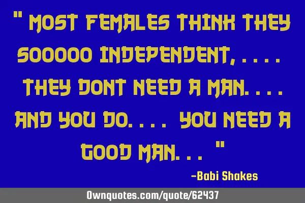 " MOST FEMALES think they sooooo independent,.... they dont NEED a man....And you do.... You NEED a