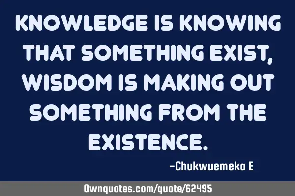 Knowledge is knowing that something exist, wisdom is making out something from the