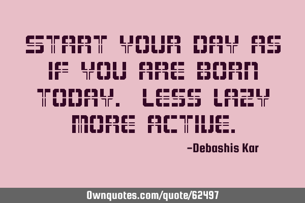Start your day as if you are born today. Less lazy more