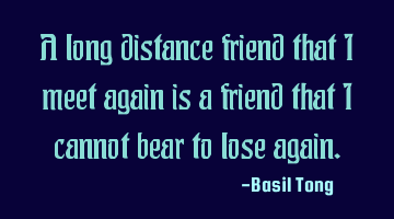 A long distance friend that I meet again is a friend that I cannot bear to lose again.