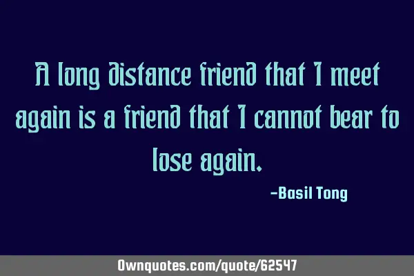A long distance friend that I meet again is a friend that I cannot bear to lose