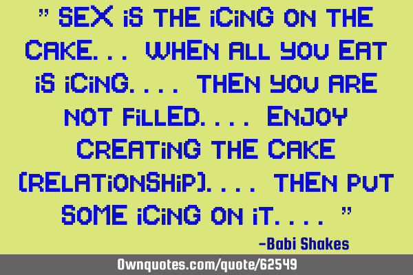 " SEX is the icing on the cake... when all you eat is icing.... then you are not filled.... ENJOY