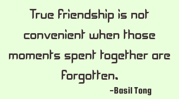 True friendship is not convenient when those moments spent together are forgotten.