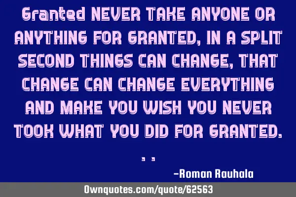 Granted NEVER TAKE ANYONE OR ANYTHING FOR GRANTED, IN A SPLIT SECOND THINGS CAN CHANGE, THAT CHANGE