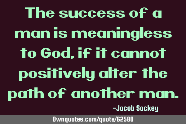 The success of a man is meaningless to God, if it cannot positively alter the path of another