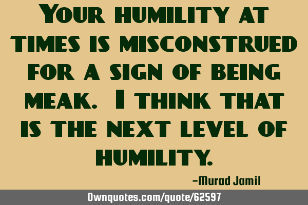 Your humility at times is misconstrued for a sign of being meak. I think that is the next level of