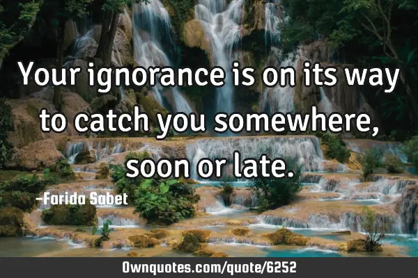 Your ignorance is on its way to catch you somewhere,soon or