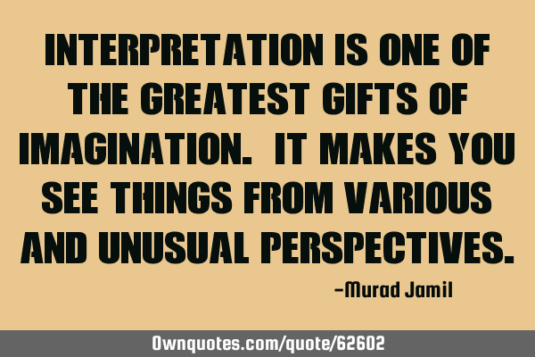 Interpretation is one of the greatest gifts of Imagination. It makes you see things from various