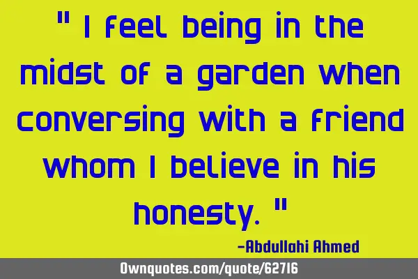 " I feel being in the midst of a garden when conversing with a friend whom I believe in his