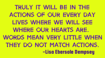 Truly it will be in the actions of our every day lives where we will see where our hearts are. W