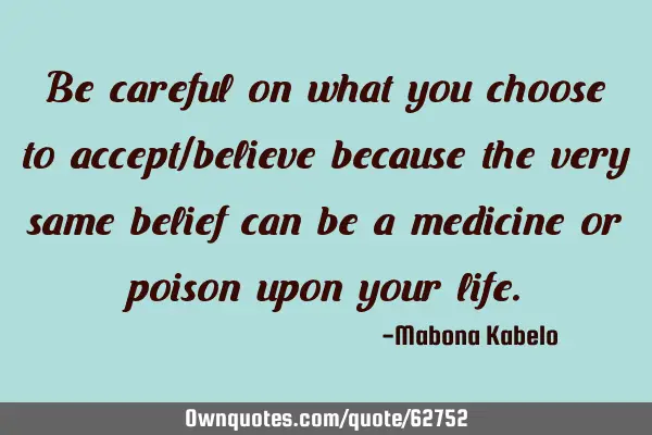 Be careful on what you choose to accept/believe because the very same belief can be a medicine or
